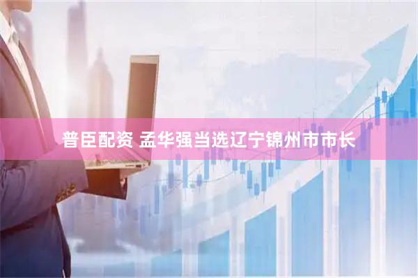 普臣配资 孟华强当选辽宁锦州市市长