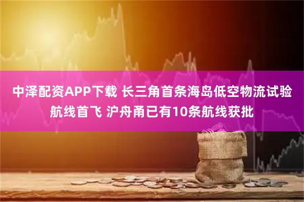 中泽配资APP下载 长三角首条海岛低空物流试验航线首飞 沪舟甬已有10条航线获批