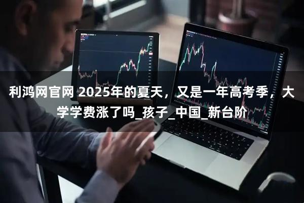 利鸿网官网 2025年的夏天，又是一年高考季，大学学费涨了吗_孩子_中国_新台阶