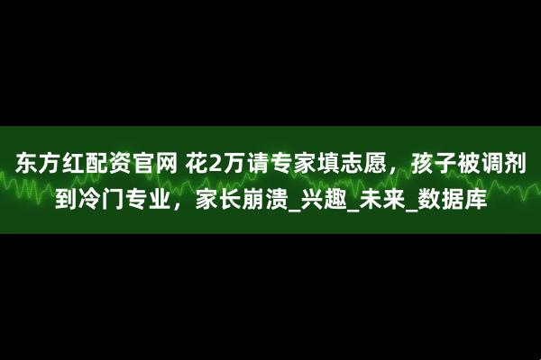 东方红配资官网 花2万请专家填志愿，孩子被调剂到冷门专业，家长崩溃_兴趣_未来_数据库