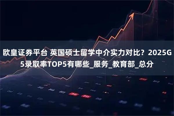欧皇证券平台 英国硕士留学中介实力对比？2025G5录取率TOP5有哪些_服务_教育部_总分