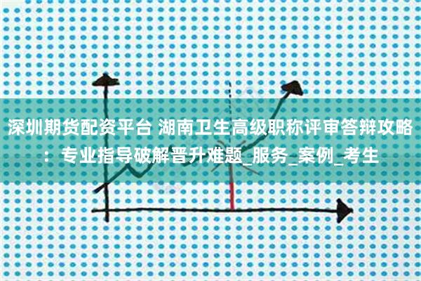 深圳期货配资平台 湖南卫生高级职称评审答辩攻略：专业指导破解晋升难题_服务_案例_考生