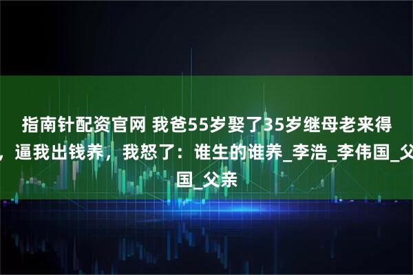 指南针配资官网 我爸55岁娶了35岁继母老来得子，逼我出钱养，我怒了：谁生的谁养_李浩_李伟国_父亲