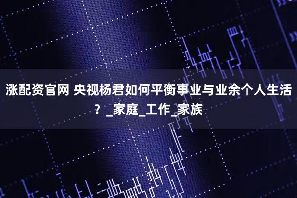 涨配资官网 央视杨君如何平衡事业与业余个人生活？_家庭_工作_家族