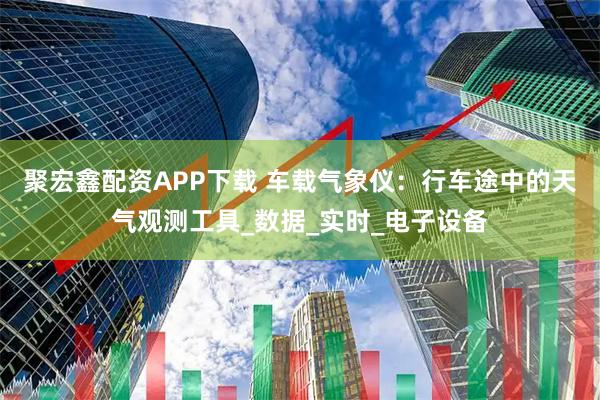 聚宏鑫配资APP下载 车载气象仪：行车途中的天气观测工具_数据_实时_电子设备