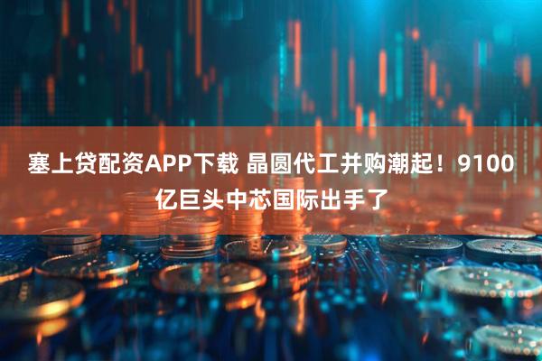 塞上贷配资APP下载 晶圆代工并购潮起！9100亿巨头中芯国际出手了