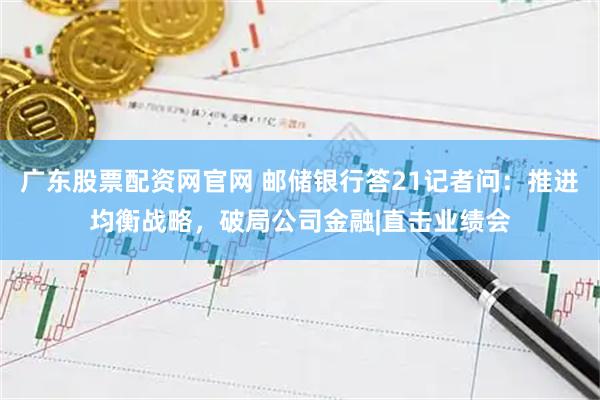 广东股票配资网官网 邮储银行答21记者问：推进均衡战略，破局公司金融|直击业绩会