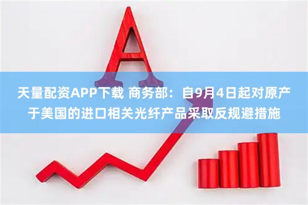 天量配资APP下载 商务部：自9月4日起对原产于美国的进口相关光纤产品采取反规避措施