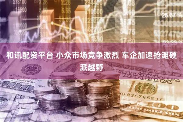 和讯配资平台 小众市场竞争激烈 车企加速抢滩硬派越野