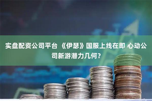 实盘配资公司平台 《伊瑟》国服上线在即 心动公司新游潜力几何？
