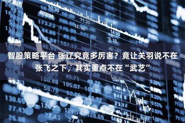 智股策略平台 张辽究竟多厉害？竟让关羽说不在张飞之下，其实重点不在“武艺”