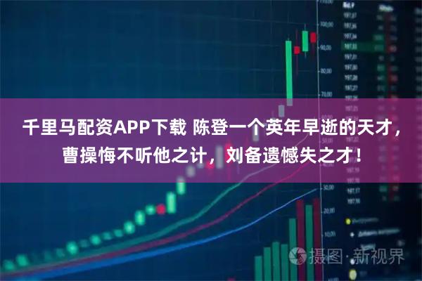 千里马配资APP下载 陈登一个英年早逝的天才，曹操悔不听他之计，刘备遗憾失之才！