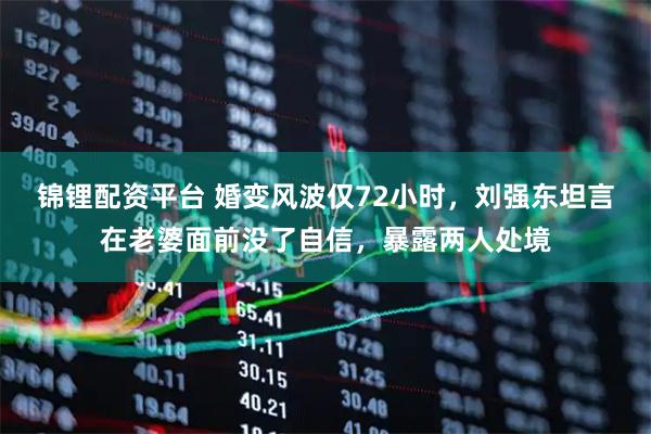 锦锂配资平台 婚变风波仅72小时，刘强东坦言在老婆面前没了自信，暴露两人处境